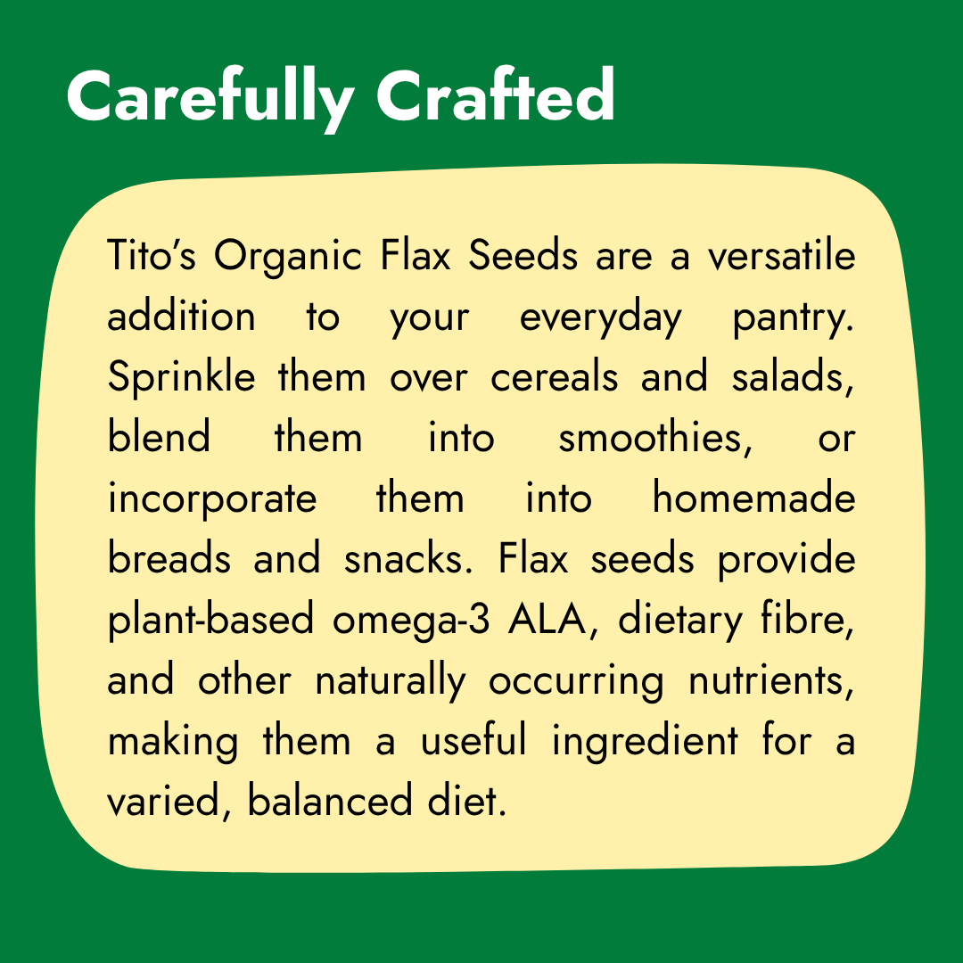 Tito’s Organic Flax Seeds for cereals, salads, smoothies, breads, and homemade snacks as part of a balanced diet.