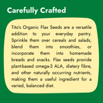 Tito’s Organic Flax Seeds for cereals, salads, smoothies, breads, and homemade snacks as part of a balanced diet.